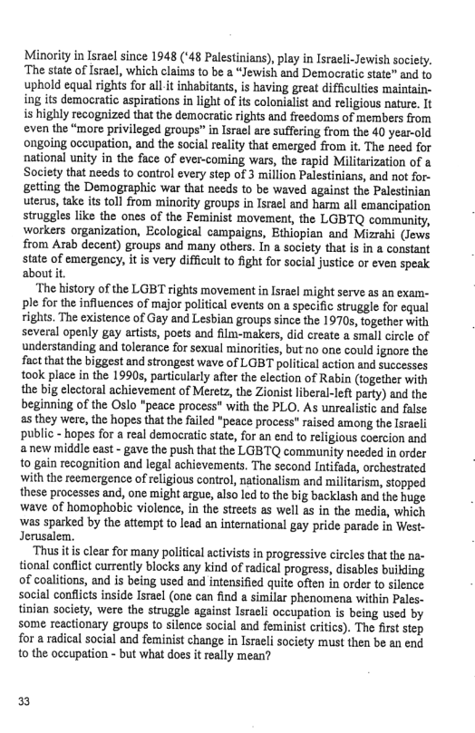 Minority in Israel since 1948 (‘48 Palestinians), play in Isracli-Jewish society. ‘The state of Israel, which clais to be a “Jewish and Democratic state” and to uphold equal rights for all it inhabitants, is having great difficulties maintain- ing its democratic aspirations in light of its colonialist and religious nature, It is highly recognized that the democratic rights and freedoms of members from even the “more privileged groups” in Israel are suffering from the 40 year-old ongoing occupation, and the social reality that emerged from it. The need for national unity in the face of ever-coming wars, the rapid Militarization of a Society that needs to control every step of 3 million Palestinians, and not for- getting the Demographic war that needs to be waved against the Palestinian uterus, take its toll from minority groups in Israel and harm all emancipation struggles like the ones of the Feminist movement, the LGBTQ community, ‘workers organization, Ecological campaigns, Ethiopian and Mizrahi (Jews from Arab decent) groups and many others. In a society that is in a constant state of emergency, it is very difficul to fight for social justice o even speak aboutit.  ‘The history of the LGBT rights movement in Isracl might serve as an exam- ple for the infiuences of major political events on a specific struggle for equal rights. The existence of Gay and Lesbian groups since the 1970s, together with several openly gay atists, poets and film-makers, did create a small circle of understanding and tolerance for sexual minorities, but no one could ignore the. fact that the biggest and strongest wave of LGBT political action and successes took place in the 1990s, particularly after the election of Rabin (together with the big electoral achievement of Meretz, the Zionist liberal-left party) and the beginning of the Oslo "peace process" with the PLO. As unrealistic and false. s they were, the hopes that the failed "peace process" raised among the Isracli public - hopes for a real democratic tate, for an end to religious coercion and anew middle east - gave the push that the LGBTQ community needed in order o gain recognition and legal achievements. The second Intifada, orchestrated with the reemergence of religious control, nationalism and militarism, stopped these processes and, one might argue, also led to the big backlash and the huge wave of homophobic violence, in the streets as well as in the media, which ‘was sparked by the aftempt to lead an international gay pride parade in West- Jerusalem.  ‘Thus it is clear for many political activists in progressive circles that the n tional conflict currently blocks any kind of radical progress, disables buikding of coalitions, and is being used and intensified quite often in order to silence social conflicts inside Isracl (one can find a similar phenomena within Pales- tinian society, were the struggle against Israeli occupation is being used by some reactionary groups to silence social and feminist critics). The first step for a radical social and feminist change in Israeli society must then be an end 1o the occupation - but what does it really mean?  ) 